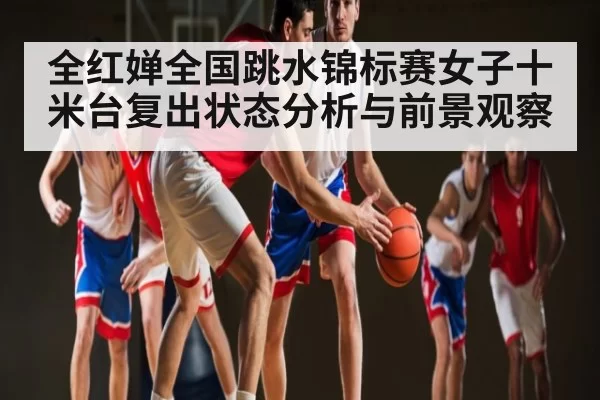 全红婵全国跳水锦标赛女子十米台复出状态分析与前景观察