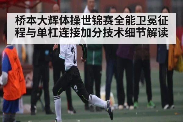 桥本大辉体操世锦赛全能卫冕征程与单杠连接加分技术细节解读